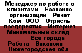 Менеджер по работе с клиентами › Название организации ­ Ренет Ком, ООО › Отрасль предприятия ­ Интернет › Минимальный оклад ­ 25 000 - Все города Работа » Вакансии   . Нижегородская обл.,Нижний Новгород г.